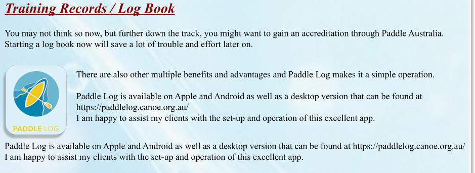 Training Records / Log Book  You may not think so now, but further down the track, you might want to gain an accreditation through Paddle Australia.  Starting a log book now will save a lot of trouble and effort later on. There are also other multiple benefits and advantages and Paddle Log makes it a simple operation.  Paddle Log is available on Apple and Android as well as a desktop version that can be found at https://paddlelog.canoe.org.au/ I am happy to assist my clients with the set-up and operation of this excellent app.  Paddle Log is available on Apple and Android as well as a desktop version that can be found at https://paddlelog.canoe.org.au/ I am happy to assist my clients with the set-up and operation of this excellent app.
